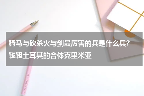 骑马与砍杀火与剑最厉害的兵是什么兵? 鞑靼土耳其的合体克里米亚