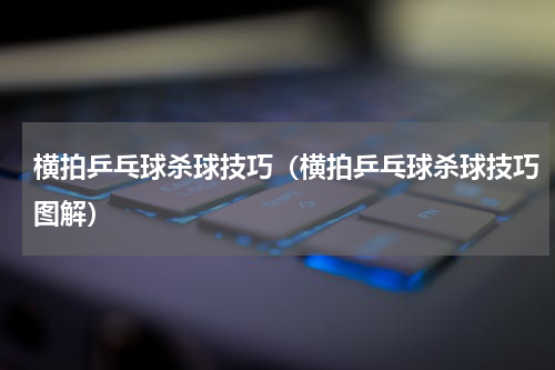横拍乒乓球杀球技巧（横拍乒乓球杀球技巧图解）