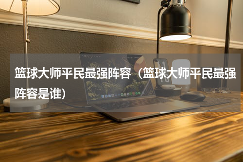 篮球大师平民最强阵容（篮球大师平民最强阵容是谁）