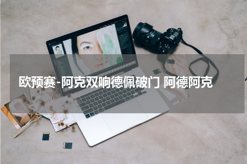 欧预赛-阿克双响德佩破门 阿德阿克