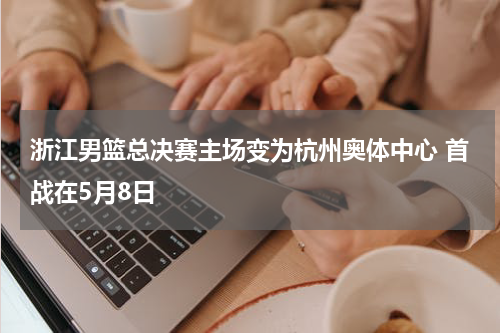 浙江男篮总决赛主场变为杭州奥体中心 首战在5月8日