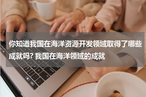 你知道我国在海洋资源开发领域取得了哪些成就吗? 我国在海洋领域的成就