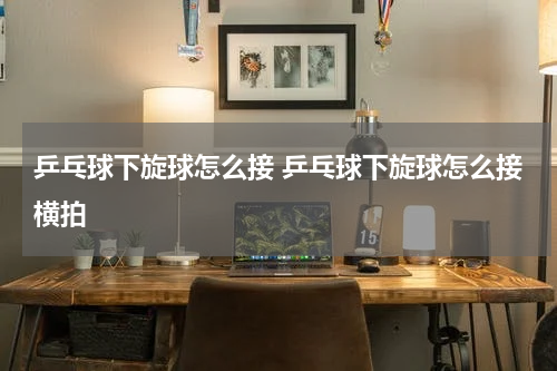 乒乓球下旋球怎么接 乒乓球下旋球怎么接横拍