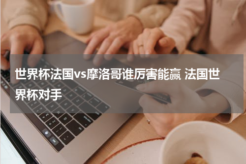世界杯法国vs摩洛哥谁厉害能赢 法国世界杯对手