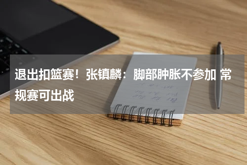 退出扣篮赛！张镇麟：脚部肿胀不参加 常规赛可出战