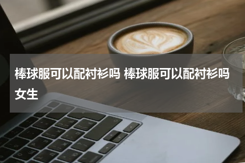 棒球服可以配衬衫吗 棒球服可以配衬衫吗女生