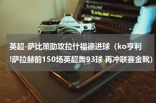 英超-萨比策助攻拉什福德进球（ko亨利!萨拉赫前150场英超轰93球 再冲联赛金靴）