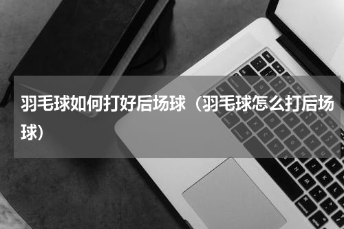 羽毛球如何打好后场球（羽毛球怎么打后场球）