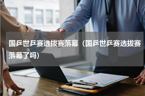国乒世乒赛选拔赛落幕（国乒世乒赛选拔赛落幕了吗）