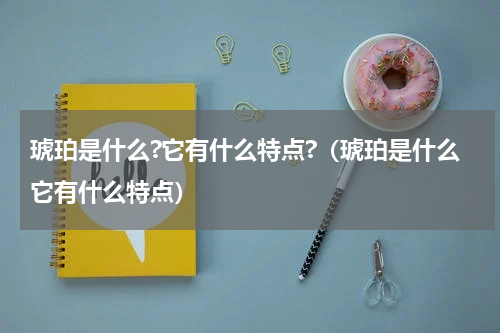 琥珀是什么?它有什么特点?（琥珀是什么它有什么特点）