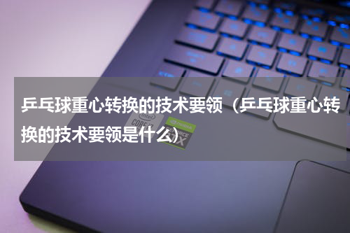 乒乓球重心转换的技术要领（乒乓球重心转换的技术要领是什么）