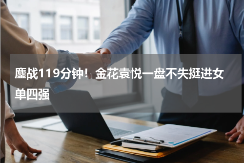 鏖战119分钟！金花袁悦一盘不失挺进女单四强