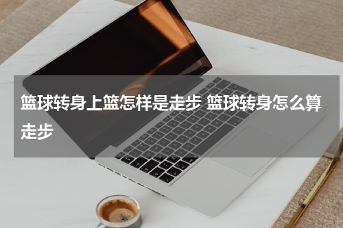 篮球转身上篮怎样是走步 篮球转身怎么算走步