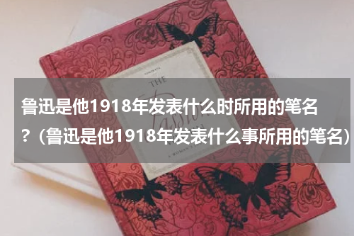 鲁迅是他1918年发表什么时所用的笔名?（鲁迅是他1918年发表什么事所用的笔名）