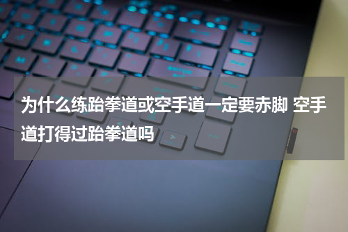 为什么练跆拳道或空手道一定要赤脚 空手道打得过跆拳道吗