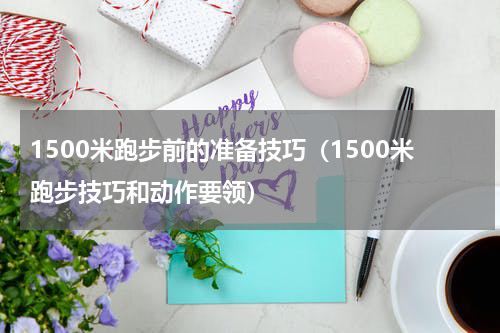 1500米跑步前的准备技巧（1500米跑步技巧和动作要领）