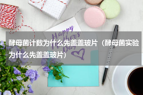 酵母菌计数为什么先盖盖玻片（酵母菌实验为什么先盖盖玻片）
