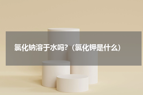 氯化钠溶于水吗?（氯化钾是什么）
