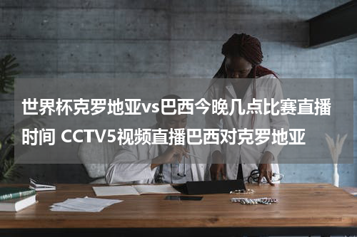 世界杯克罗地亚vs巴西今晚几点比赛直播时间 CCTV5视频直播巴西对克罗地亚