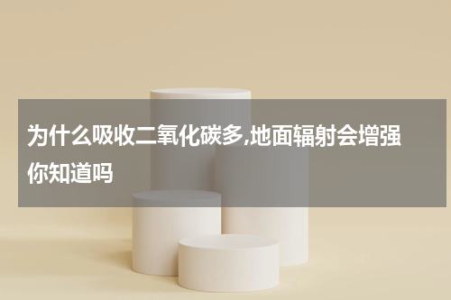 为什么吸收二氧化碳多,地面辐射会增强 你知道吗