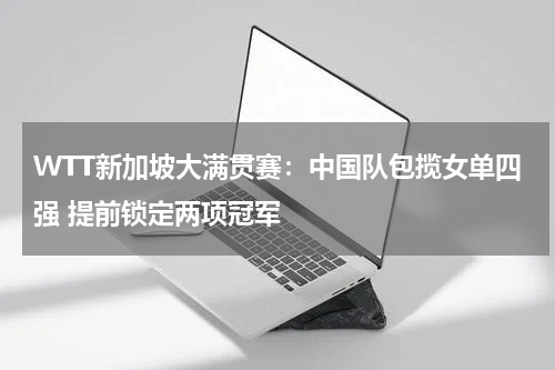 WTT新加坡大满贯赛：中国队包揽女单四强 提前锁定两项冠军