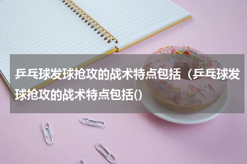 乒乓球发球抢攻的战术特点包括（乒乓球发球抢攻的战术特点包括(）