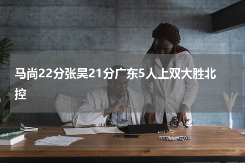 马尚22分张昊21分广东5人上双大胜北控