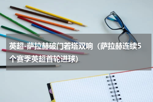 英超-萨拉赫破门若塔双响（萨拉赫连续5个赛季英超首轮进球）