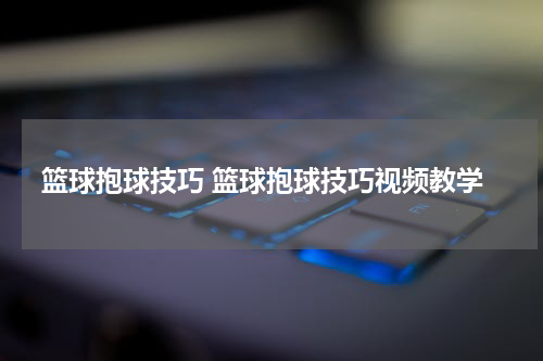 篮球抱球技巧 篮球抱球技巧视频教学