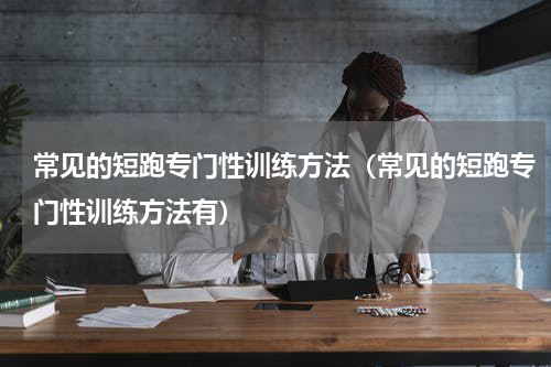 常见的短跑专门性训练方法（常见的短跑专门性训练方法有）