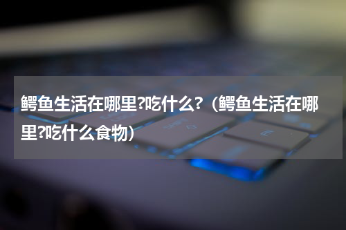 鳄鱼生活在哪里?吃什么?（鳄鱼生活在哪里?吃什么食物）