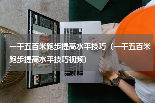一千五百米跑步提高水平技巧（一千五百米跑步提高水平技巧视频）