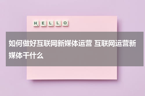 如何做好互联网新媒体运营 互联网运营新媒体干什么