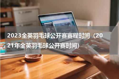 2023全英羽毛球公开赛赛程时间（2021年全英羽毛球公开赛时间）