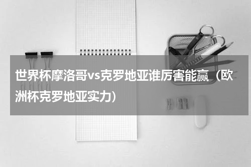 世界杯摩洛哥vs克罗地亚谁厉害能赢（欧洲杯克罗地亚实力）