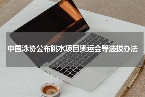 中国泳协公布跳水项目奥运会等选拔办法