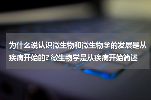 为什么说认识微生物和微生物学的发展是从疾病开始的? 微生物学是从疾病开始简述