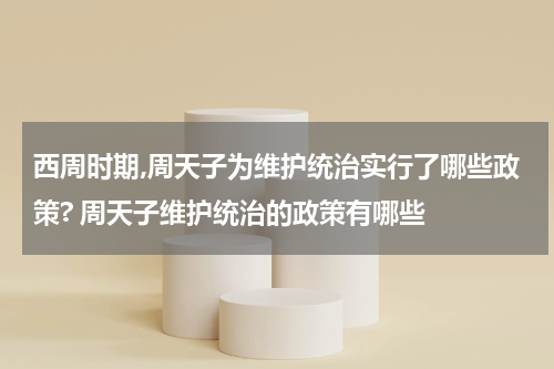 西周时期,周天子为维护统治实行了哪些政策? 周天子维护统治的政策有哪些