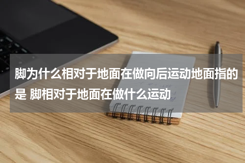 脚为什么相对于地面在做向后运动地面指的是 脚相对于地面在做什么运动