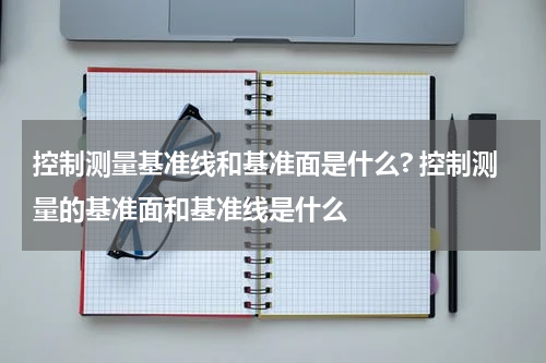 控制测量基准线和基准面是什么? 控制测量的基准面和基准线是什么