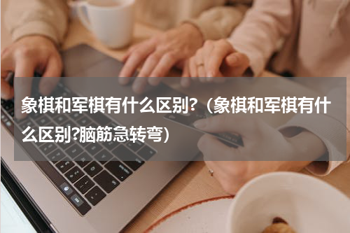 象棋和军棋有什么区别?（象棋和军棋有什么区别?脑筋急转弯）