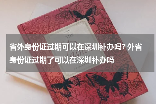 省外身份证过期可以在深圳补办吗? 外省身份证过期了可以在深圳补办吗