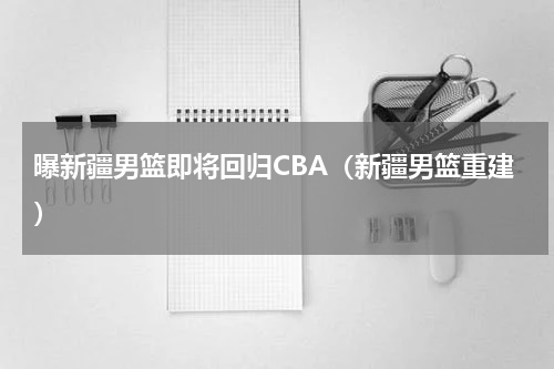 曝新疆男篮即将回归CBA（新疆男篮重建）
