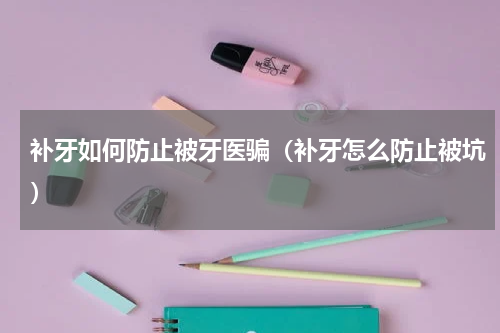补牙如何防止被牙医骗（补牙怎么防止被坑）