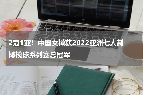 2冠1亚！中国女橄获2022亚洲七人制橄榄球系列赛总冠军