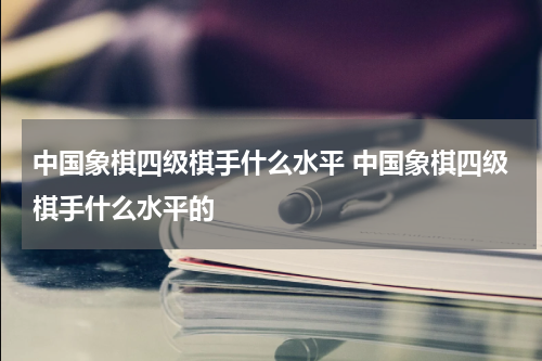 中国象棋四级棋手什么水平 中国象棋四级棋手什么水平的