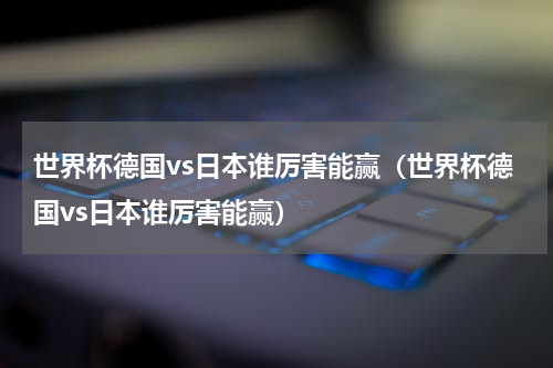 世界杯德国vs日本谁厉害能赢（世界杯德国vs日本谁厉害能赢）