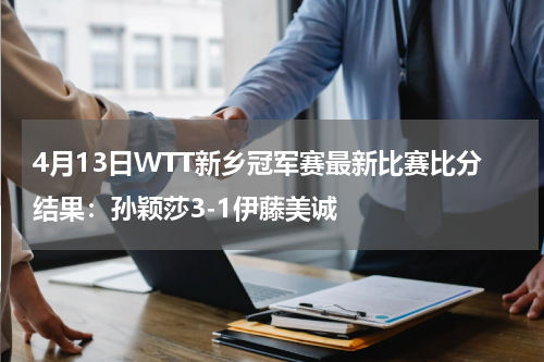 4月13日WTT新乡冠军赛最新比赛比分结果：孙颖莎3-1伊藤美诚