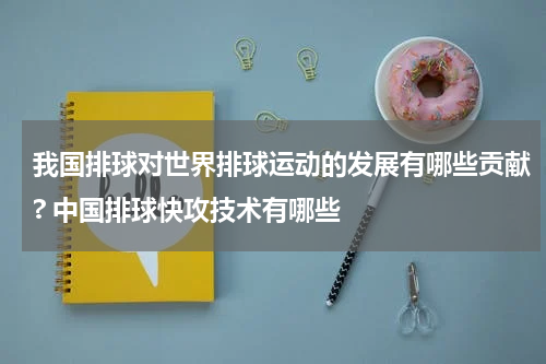 我国排球对世界排球运动的发展有哪些贡献? 中国排球快攻技术有哪些
