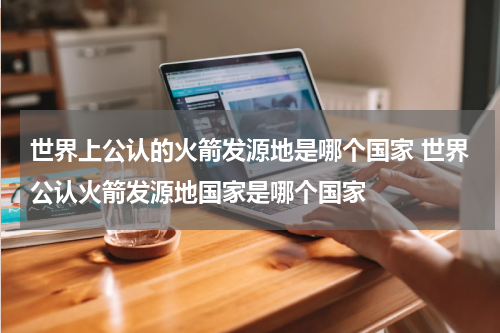 世界上公认的火箭发源地是哪个国家 世界公认火箭发源地国家是哪个国家